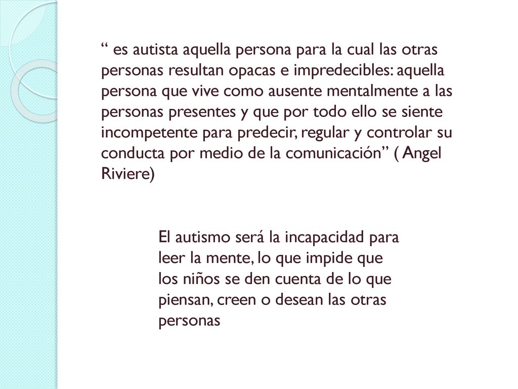 es autista aquella persona para la cual las otras personas resultan opacas e impredecibles: aquella persona que vive como ausente mentalmente a las personas presentes y que por todo ello se siente incompetente para predecir, regular y controlar su conducta por medio de la comunicación ( Angel Riviere)