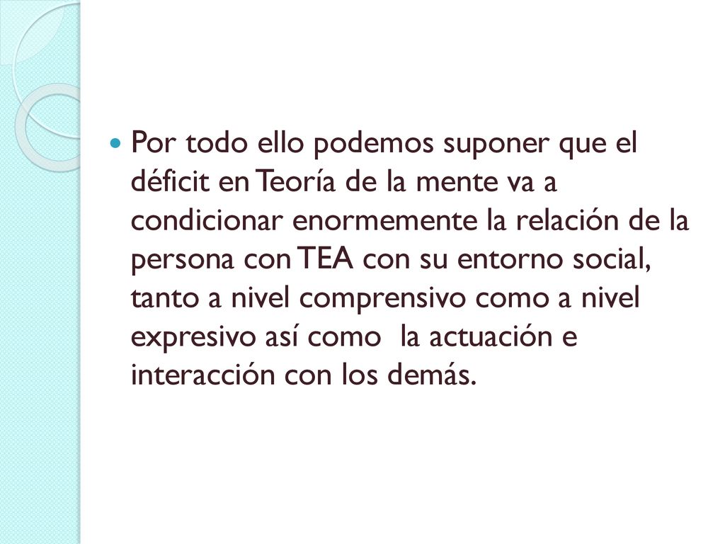 Por todo ello podemos suponer que el déficit en Teoría de la mente va a condicionar enormemente la relación de la persona con TEA con su entorno social, tanto a nivel comprensivo como a nivel expresivo así como la actuación e interacción con los demás.