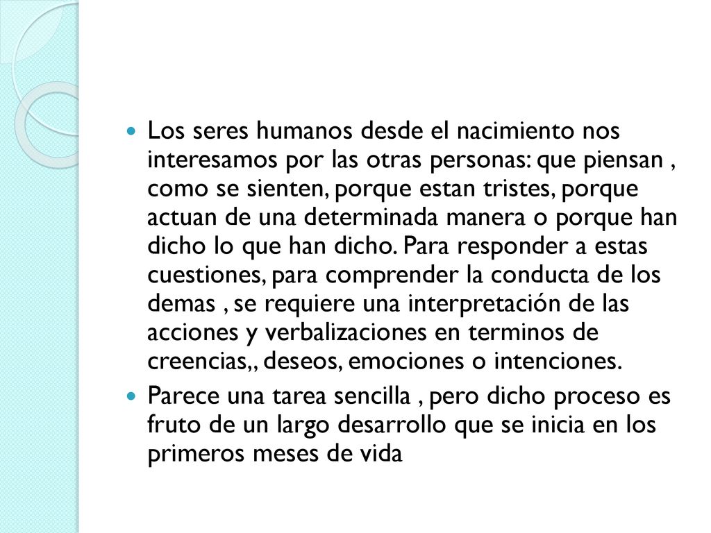 Los seres humanos desde el nacimiento nos interesamos por las otras personas: que piensan , como se sienten, porque estan tristes, porque actuan de una determinada manera o porque han dicho lo que han dicho. Para responder a estas cuestiones, para comprender la conducta de los demas , se requiere una interpretación de las acciones y verbalizaciones en terminos de creencias,, deseos, emociones o intenciones.
