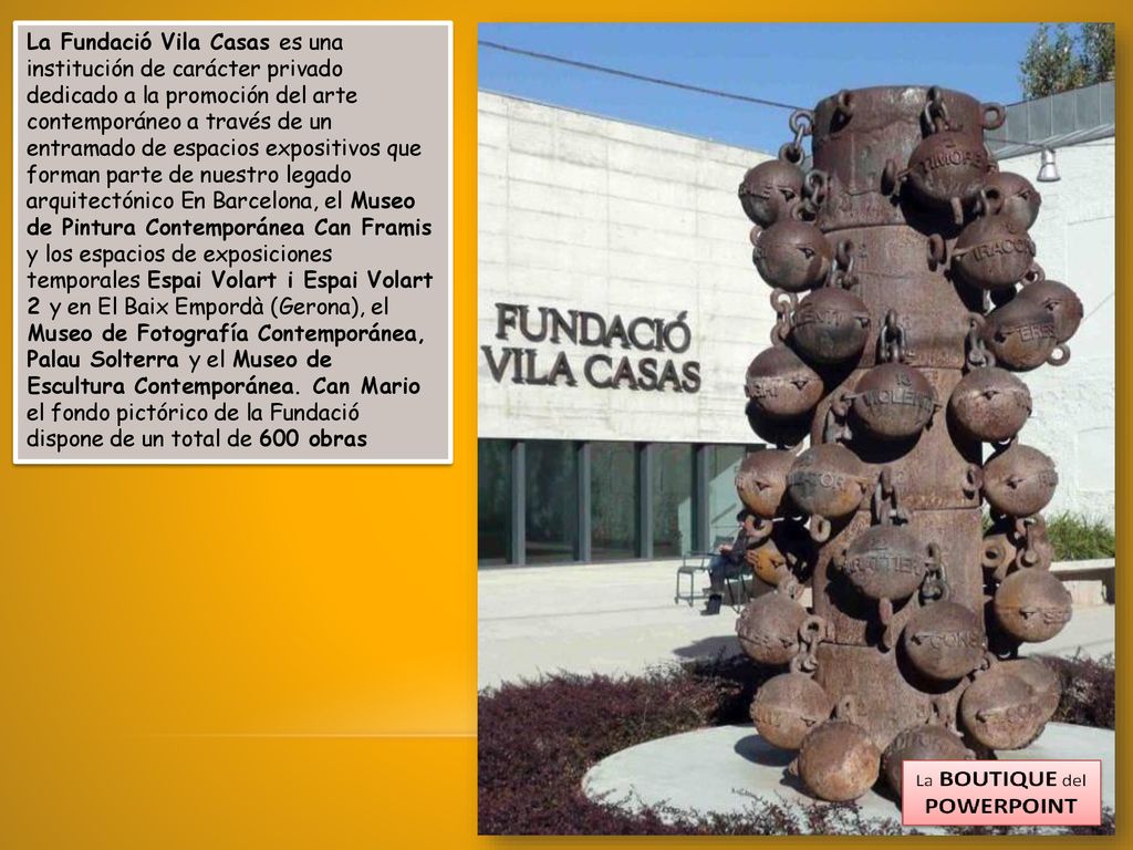 La Fundació Vila Casas es una institución de carácter privado dedicado a la promoción del arte contemporáneo a través de un entramado de espacios expositivos que forman parte de nuestro legado arquitectónico En Barcelona, el Museo de Pintura Contemporánea Can Framis y los espacios de exposiciones temporales Espai Volart i Espai Volart 2 y en El Baix Empordà (Gerona), el Museo de Fotografía Contemporánea, Palau Solterra y el Museo de Escultura Contemporánea.