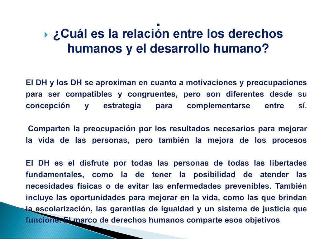 El DH y los DH se aproximan en cuanto a motivaciones y preocupaciones para ser compatibles y congruentes, pero son diferentes desde su concepción y estrategia para complementarse entre sí. Comparten la preocupación por los resultados necesarios para mejorar la vida de las personas, pero también la mejora de los procesos El DH es el disfrute por todas las personas de todas las libertades fundamentales, como la de tener la posibilidad de atender las necesidades físicas o de evitar las enfermedades prevenibles. También incluye las oportunidades para mejorar en la vida, como las que brindan la escolarización, las garantías de igualdad y un sistema de justicia que funcione. El marco de derechos humanos comparte esos objetivos
