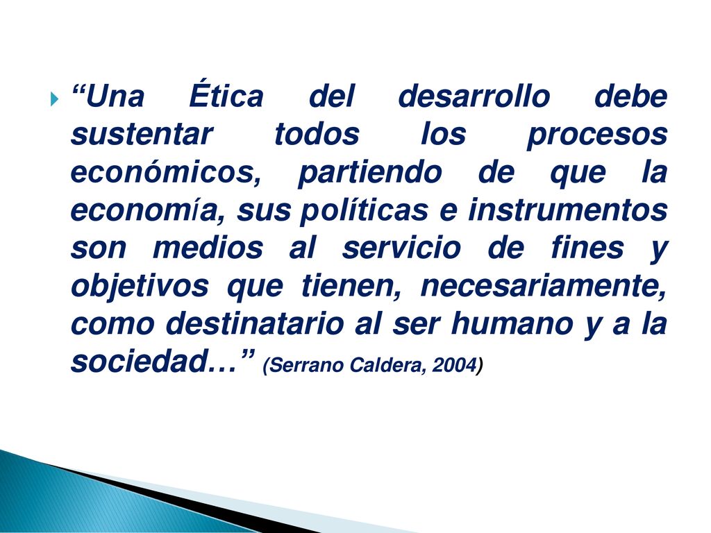 Una Ética del desarrollo debe sustentar todos los procesos económicos, partiendo de que la economía, sus políticas e instrumentos son medios al servicio de fines y objetivos que tienen, necesariamente, como destinatario al ser humano y a la sociedad… (Serrano Caldera, 2004)