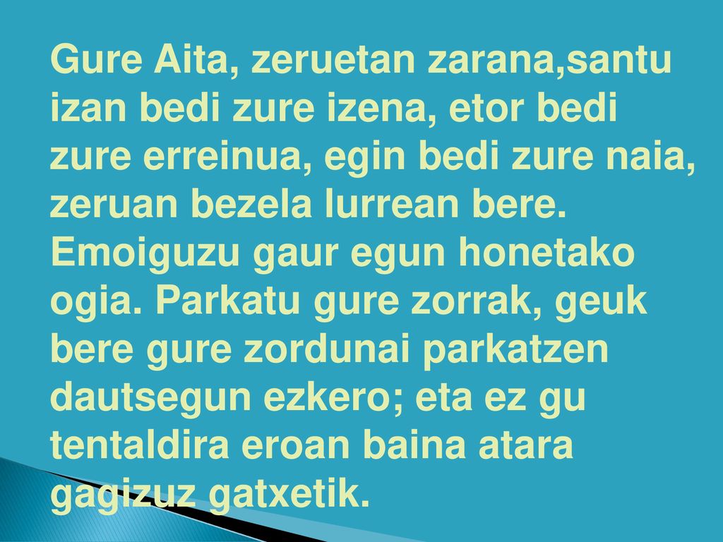 Gure Aita, zeruetan zarana,santu izan bedi zure izena, etor bedi zure erreinua, egin bedi zure naia, zeruan bezela lurrean bere.