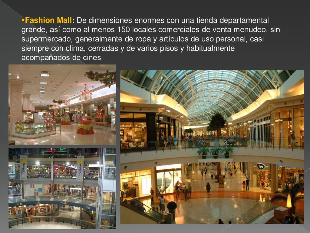 Fashion Mall: De dimensiones enormes con una tienda departamental grande, así como al menos 150 locales comerciales de venta menudeo, sin supermercado, generalmente de ropa y artículos de uso personal, casi siempre con clima, cerradas y de varios pisos y habitualmente acompañados de cines.