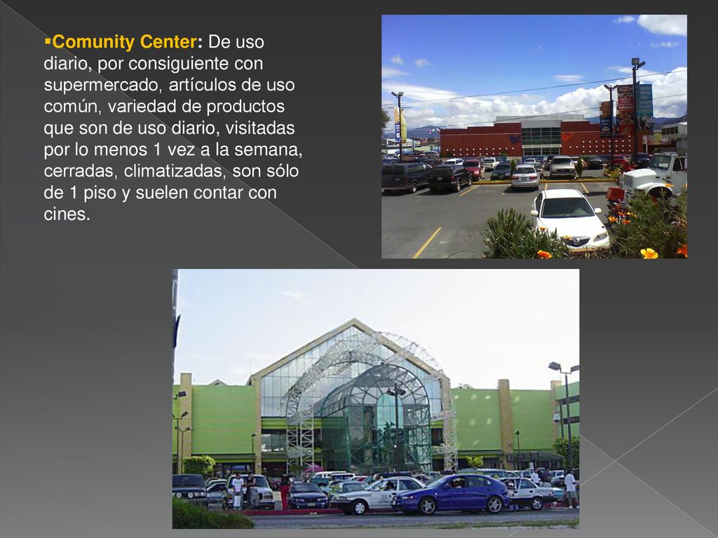 Comunity Center: De uso diario, por consiguiente con supermercado, artículos de uso común, variedad de productos que son de uso diario, visitadas por lo menos 1 vez a la semana, cerradas, climatizadas, son sólo de 1 piso y suelen contar con cines.