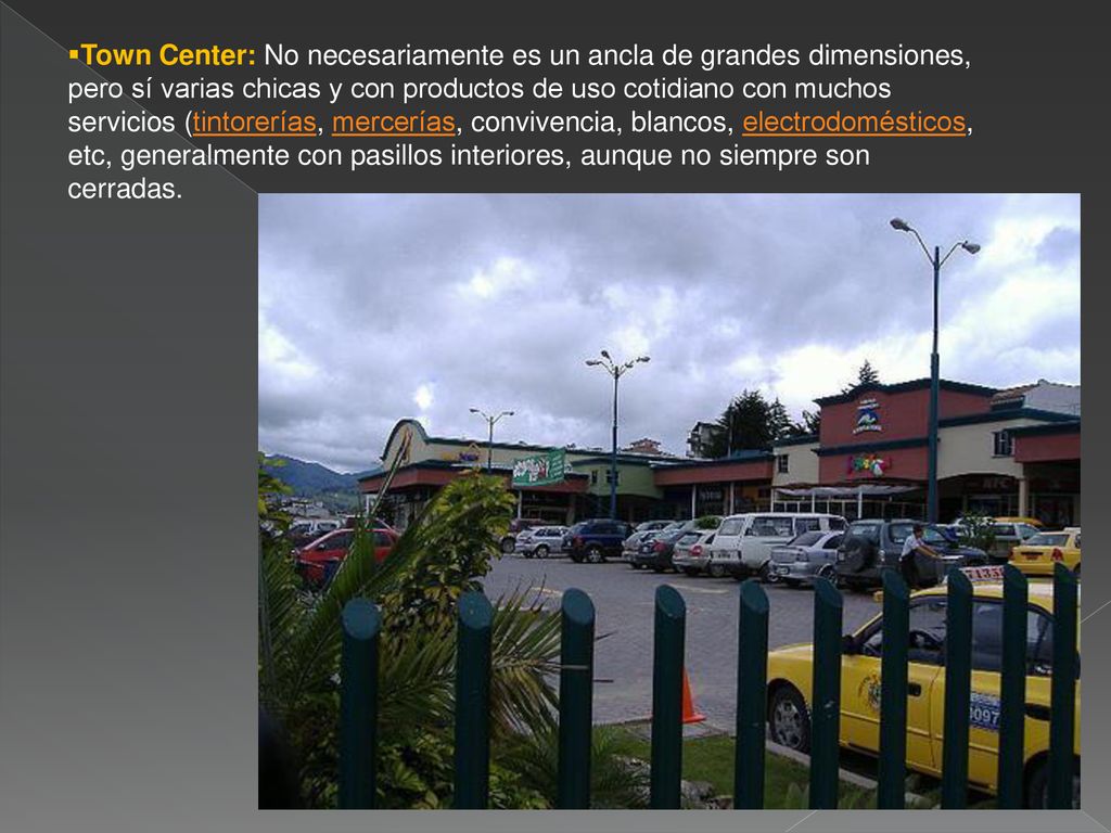 Town Center: No necesariamente es un ancla de grandes dimensiones, pero sí varias chicas y con productos de uso cotidiano con muchos servicios (tintorerías, mercerías, convivencia, blancos, electrodomésticos, etc, generalmente con pasillos interiores, aunque no siempre son cerradas.
