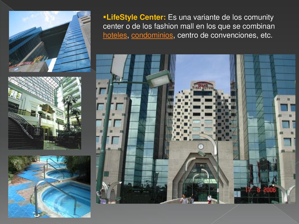 LifeStyle Center: Es una variante de los comunity center o de los fashion mall en los que se combinan hoteles, condominios, centro de convenciones, etc.