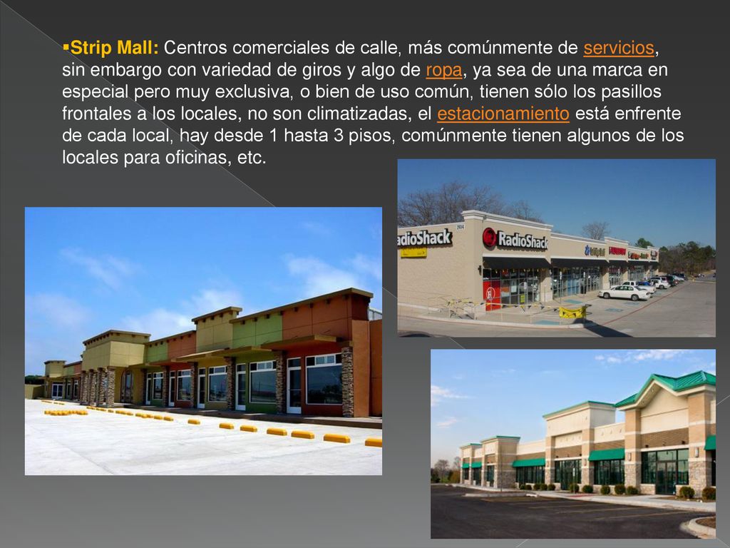 Strip Mall: Centros comerciales de calle, más comúnmente de servicios, sin embargo con variedad de giros y algo de ropa, ya sea de una marca en especial pero muy exclusiva, o bien de uso común, tienen sólo los pasillos frontales a los locales, no son climatizadas, el estacionamiento está enfrente de cada local, hay desde 1 hasta 3 pisos, comúnmente tienen algunos de los locales para oficinas, etc.