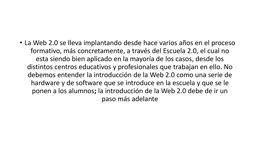 La Web 2.0 se lleva implantando desde hace varios años en el proceso formativo, más concretamente, a través del Escuela 2.0, el cual no esta siendo bien aplicado en la mayoría de los casos, desde los distintos centros educativos y profesionales que trabajan en ello.