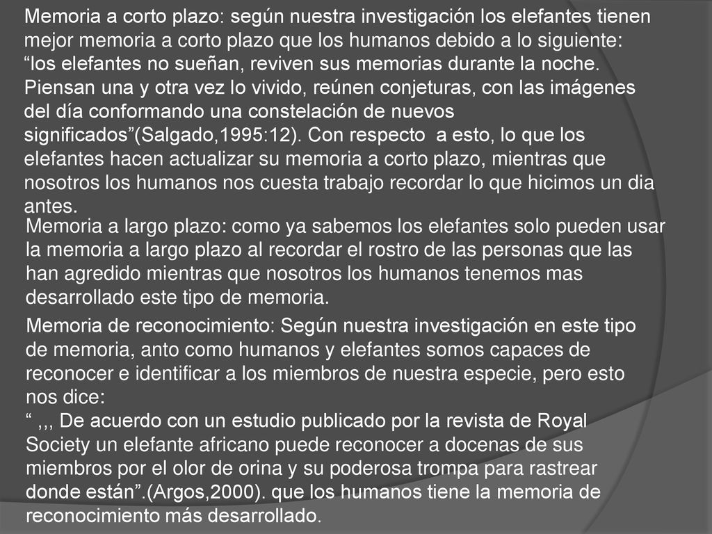 Memoria a corto plazo: según nuestra investigación los elefantes tienen mejor memoria a corto plazo que los humanos debido a lo siguiente: los elefantes no sueñan, reviven sus memorias durante la noche. Piensan una y otra vez lo vivido, reúnen conjeturas, con las imágenes del día conformando una constelación de nuevos significados (Salgado,1995:12). Con respecto a esto, lo que los elefantes hacen actualizar su memoria a corto plazo, mientras que nosotros los humanos nos cuesta trabajo recordar lo que hicimos un dia antes.