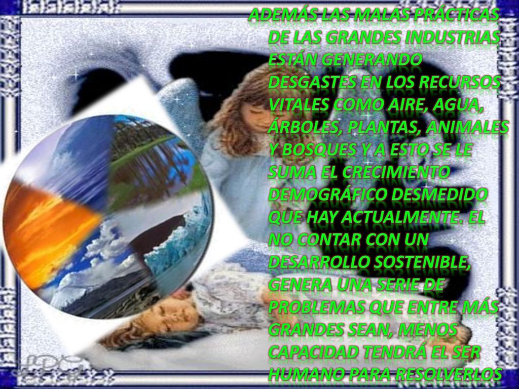 Además las malas prácticas de las grandes industrias están generando desgastes en los recursos vitales como aire, agua, árboles, plantas, animales y bosques y a esto se le suma el crecimiento demográfico desmedido que hay actualmente.