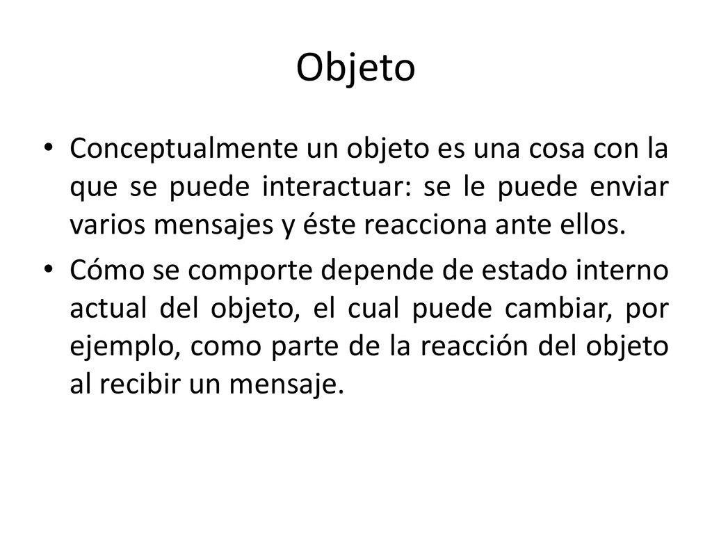 Objeto Conceptualmente un objeto es una cosa con la que se puede interactuar: se le puede enviar varios mensajes y éste reacciona ante ellos.