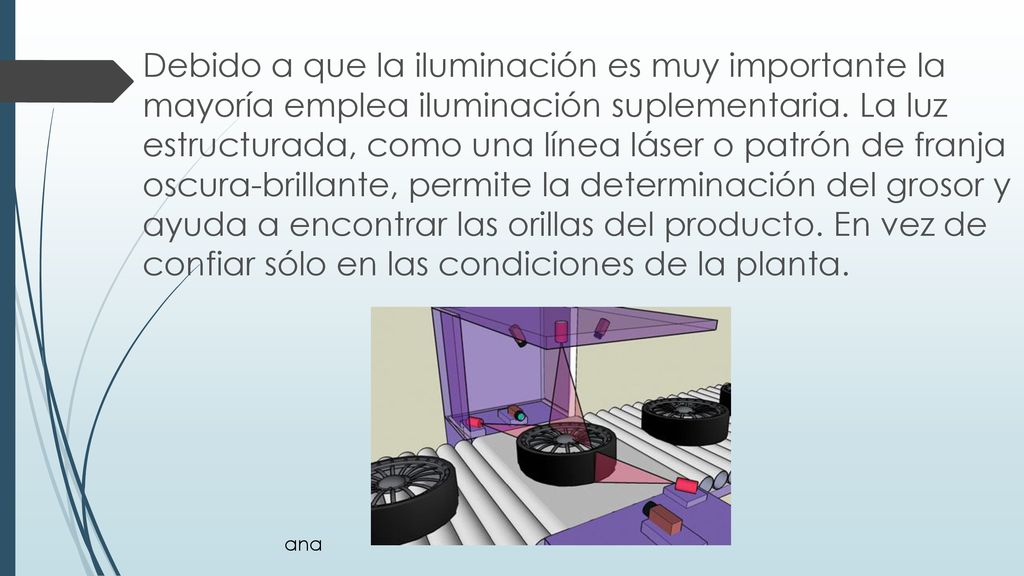 Debido a que la iluminación es muy importante la mayoría emplea iluminación suplementaria. La luz estructurada, como una línea láser o patrón de franja oscura-brillante, permite la determinación del grosor y ayuda a encontrar las orillas del producto. En vez de confiar sólo en las condiciones de la planta.