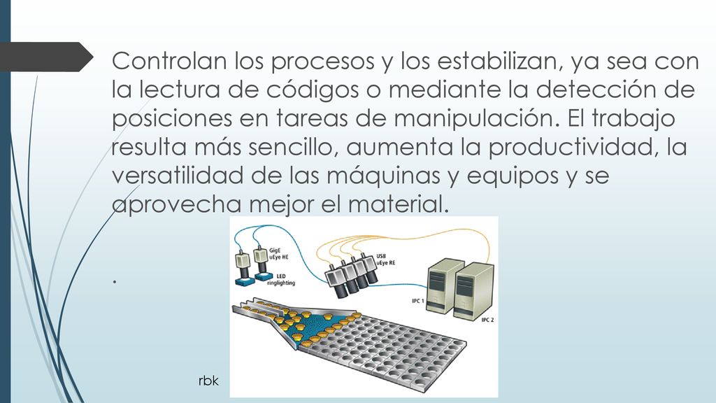 Controlan los procesos y los estabilizan, ya sea con la lectura de códigos o mediante la detección de posiciones en tareas de manipulación. El trabajo resulta más sencillo, aumenta la productividad, la versatilidad de las máquinas y equipos y se aprovecha mejor el material.