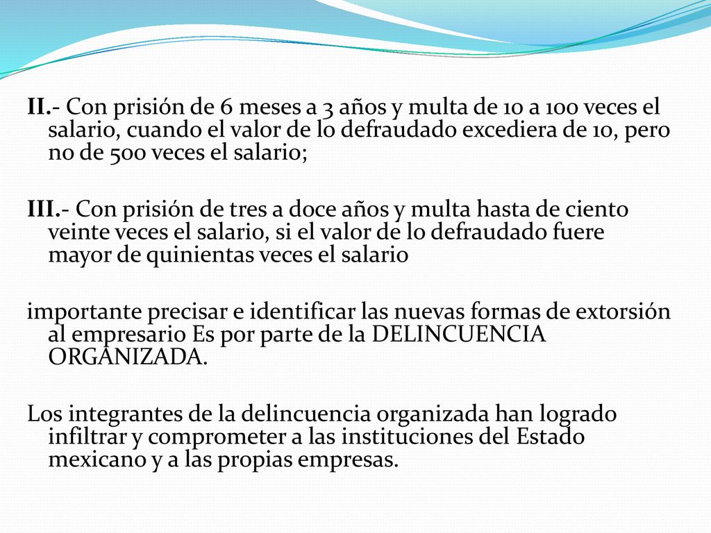 II.- Con prisión de 6 meses a 3 años y multa de 10 a 100 veces el salario, cuando el valor de lo defraudado excediera de 10, pero no de 500 veces el salario; III.- Con prisión de tres a doce años y multa hasta de ciento veinte veces el salario, si el valor de lo defraudado fuere mayor de quinientas veces el salario importante precisar e identificar las nuevas formas de extorsión al empresario Es por parte de la DELINCUENCIA ORGANIZADA.