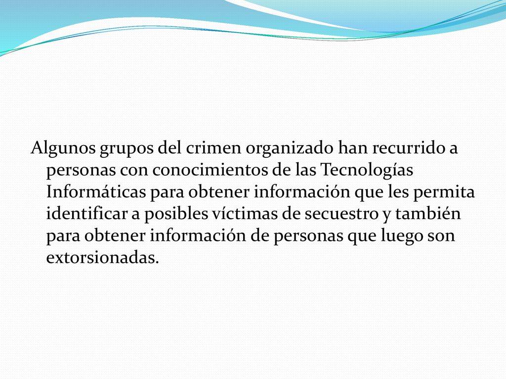 Algunos grupos del crimen organizado han recurrido a personas con conocimientos de las Tecnologías Informáticas para obtener información que les permita identificar a posibles víctimas de secuestro y también para obtener información de personas que luego son extorsionadas.