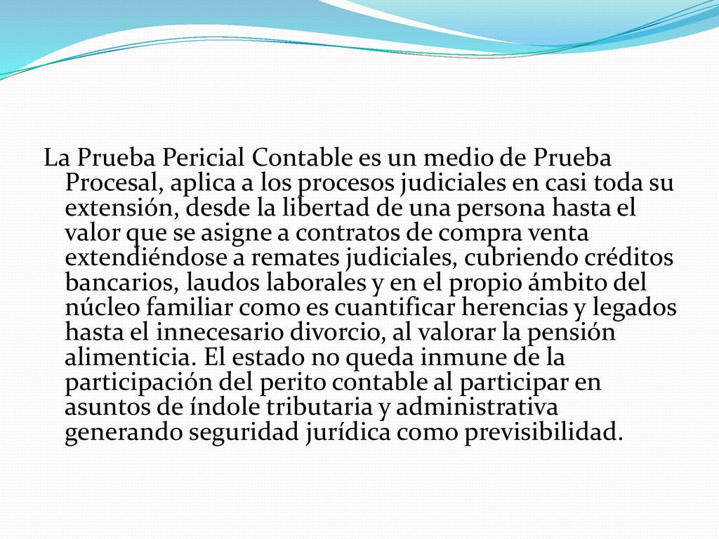 La Prueba Pericial Contable es un medio de Prueba Procesal, aplica a los procesos judiciales en casi toda su extensión, desde la libertad de una persona hasta el valor que se asigne a contratos de compra venta extendiéndose a remates judiciales, cubriendo créditos bancarios, laudos laborales y en el propio ámbito del núcleo familiar como es cuantificar herencias y legados hasta el innecesario divorcio, al valorar la pensión alimenticia.
