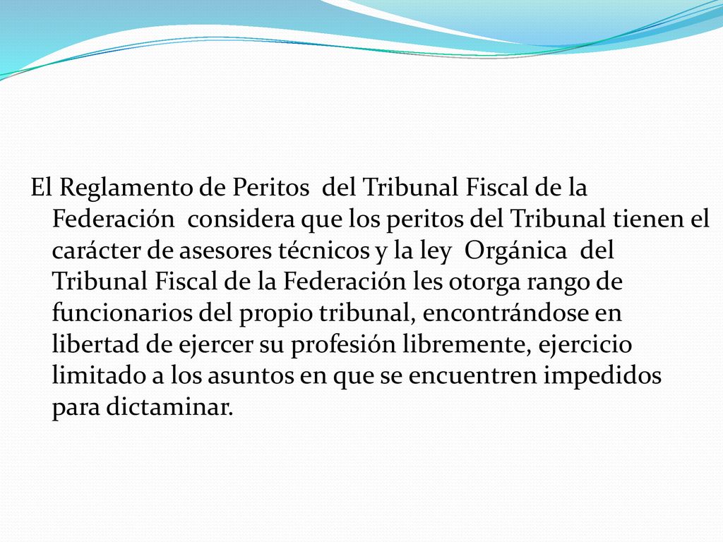 El Reglamento de Peritos del Tribunal Fiscal de la Federación considera que los peritos del Tribunal tienen el carácter de asesores técnicos y la ley Orgánica del Tribunal Fiscal de la Federación les otorga rango de funcionarios del propio tribunal, encontrándose en libertad de ejercer su profesión libremente, ejercicio limitado a los asuntos en que se encuentren impedidos para dictaminar.