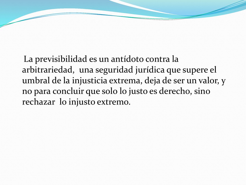 La previsibilidad es un antídoto contra la arbitrariedad, una seguridad jurídica que supere el umbral de la injusticia extrema, deja de ser un valor, y no para concluir que solo lo justo es derecho, sino rechazar lo injusto extremo.