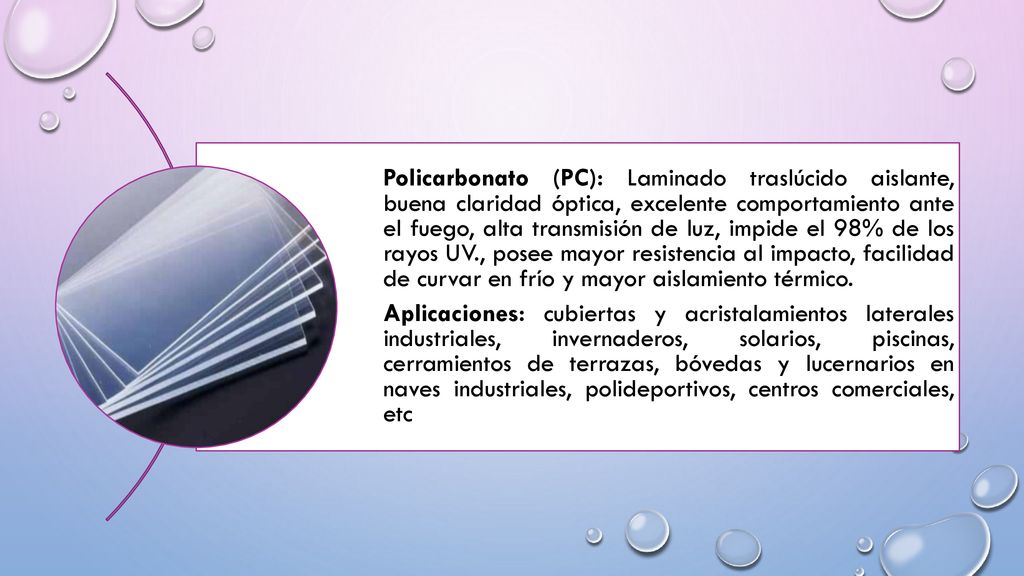 Policarbonato (PC): Laminado traslúcido aislante, buena claridad óptica, excelente comportamiento ante el fuego, alta transmisión de luz, impide el 98% de los rayos UV., posee mayor resistencia al impacto, facilidad de curvar en frío y mayor aislamiento térmico.