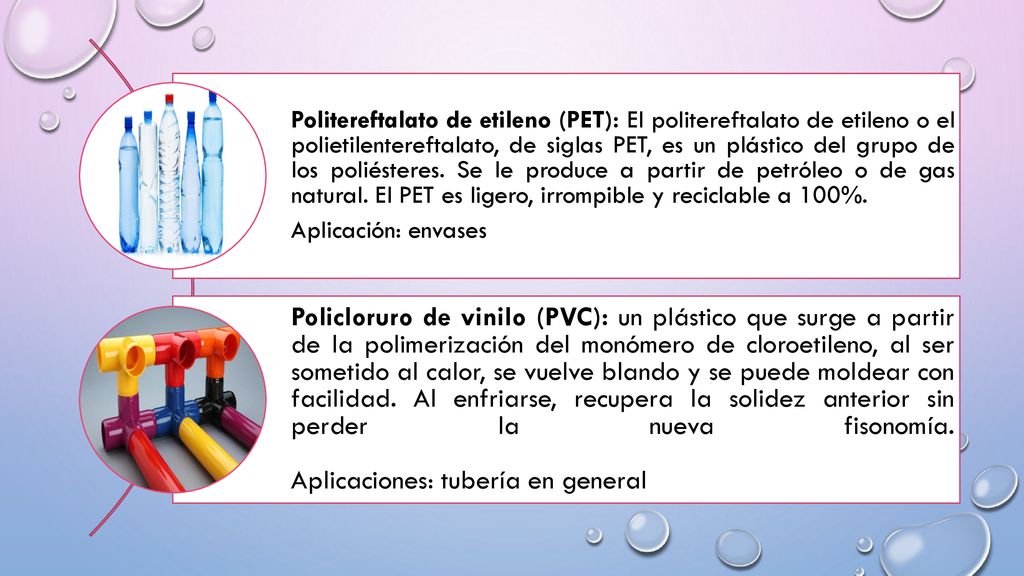Politereftalato de etileno (PET): El politereftalato de etileno o el polietilentereftalato, de siglas PET, es un plástico del grupo de los poliésteres. Se le produce a partir de petróleo o de gas natural. El PET es ligero, irrompible y reciclable a 100%.