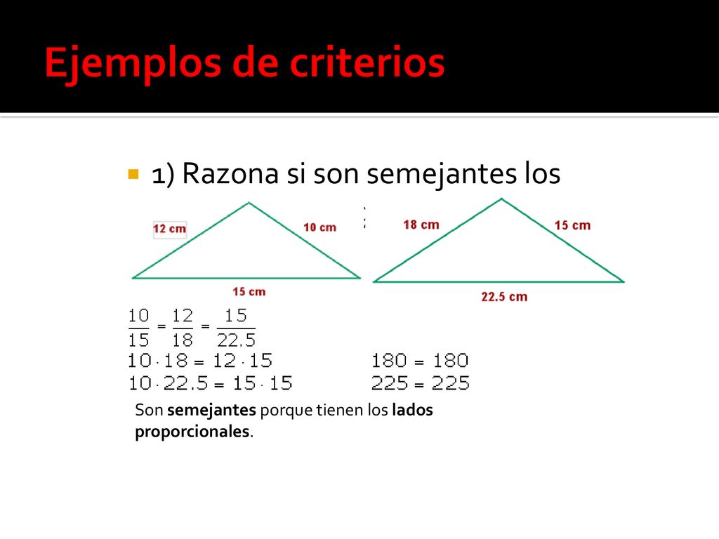 Ejemplos de criterios 1) Razona si son semejantes los siguientes triángulos: Son semejantes porque tienen los lados proporcionales.