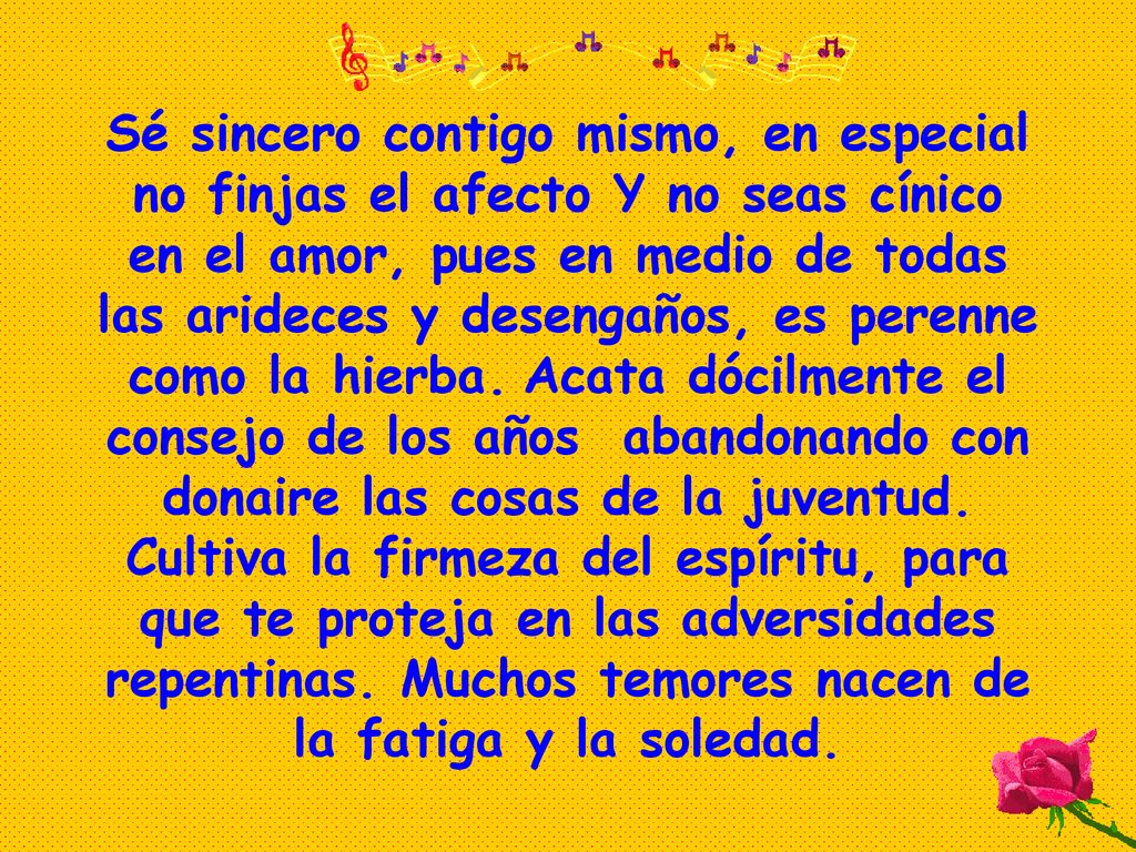 Sé sincero contigo mismo, en especial no finjas el afecto Y no seas cínico en el amor, pues en medio de todas las arideces y desengaños, es perenne como la hierba.