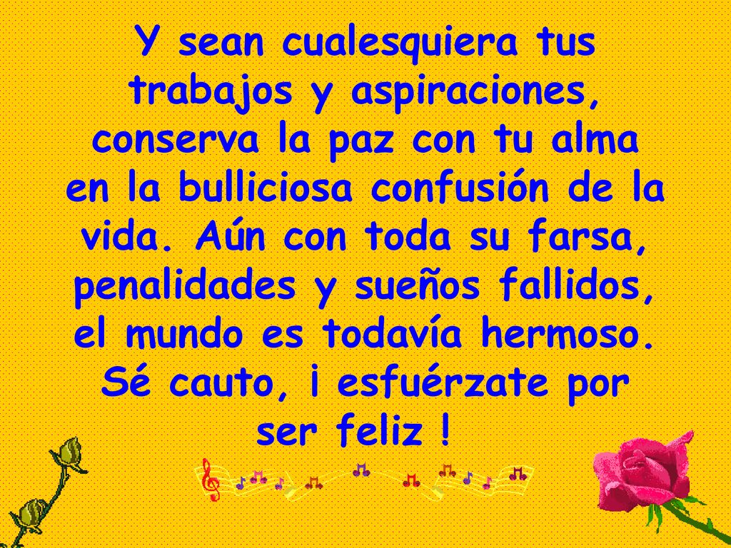Y sean cualesquiera tus trabajos y aspiraciones, conserva la paz con tu alma en la bulliciosa confusión de la vida.