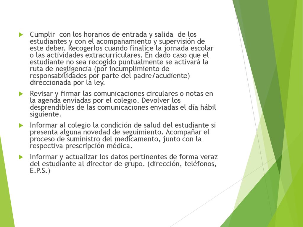 Cumplir con los horarios de entrada y salida de los estudiantes y con el acompañamiento y supervisión de este deber. Recogerlos cuando finalice la jornada escolar o las actividades extracurriculares. En dado caso que el estudiante no sea recogido puntualmente se activará la ruta de negligencia (por incumplimiento de responsabilidades por parte del padre/acudiente) direccionada por la ley.