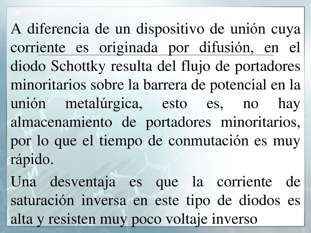 A diferencia de un dispositivo de unión cuya corriente es originada por difusión, en el diodo Schottky resulta del flujo de portadores minoritarios sobre la barrera de potencial en la unión metalúrgica, esto es, no hay almacenamiento de portadores minoritarios, por lo que el tiempo de conmutación es muy rápido.