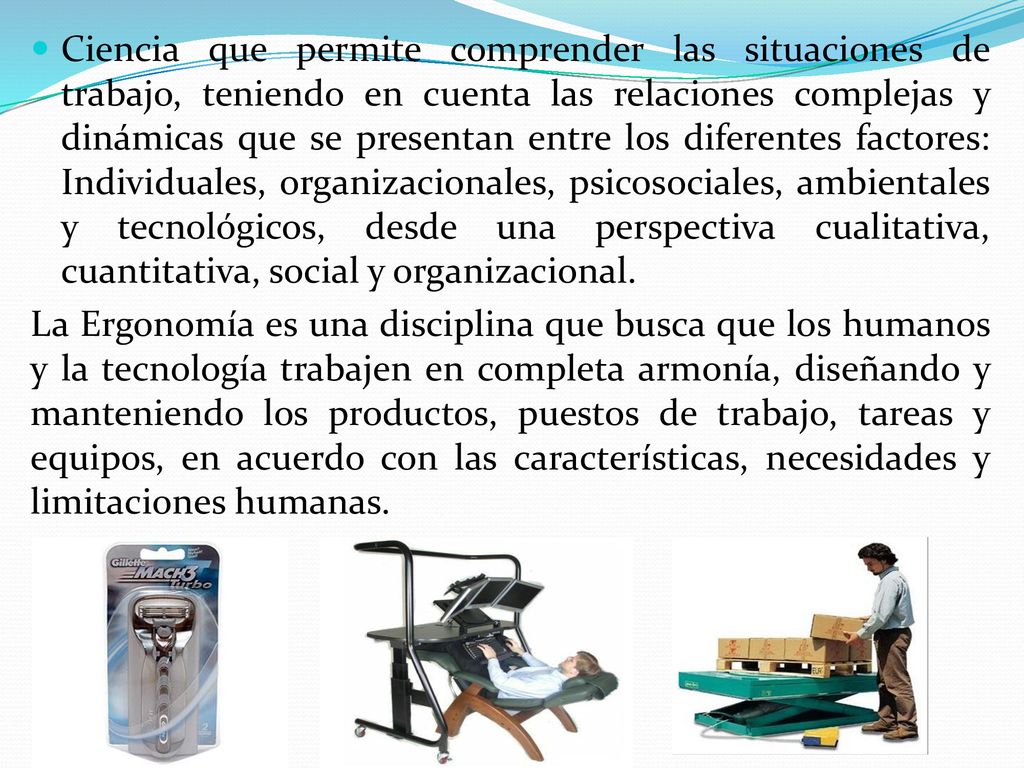 Ciencia que permite comprender las situaciones de trabajo, teniendo en cuenta las relaciones complejas y dinámicas que se presentan entre los diferentes factores: Individuales, organizacionales, psicosociales, ambientales y tecnológicos, desde una perspectiva cualitativa, cuantitativa, social y organizacional.