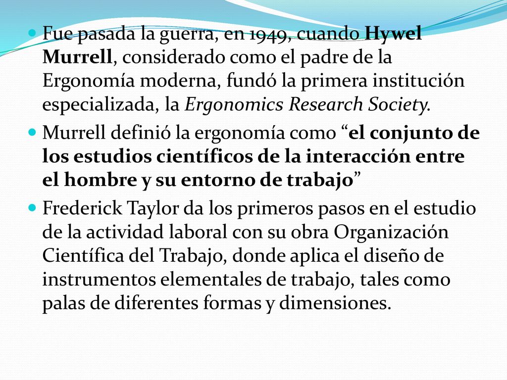 Fue pasada la guerra, en 1949, cuando Hywel Murrell, considerado como el padre de la Ergonomía moderna, fundó la primera institución especializada, la Ergonomics Research Society.
