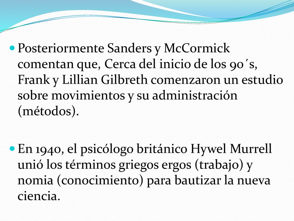 Posteriormente Sanders y McCormick comentan que, Cerca del inicio de los 90´s, Frank y Lillian Gilbreth comenzaron un estudio sobre movimientos y su administración (métodos).