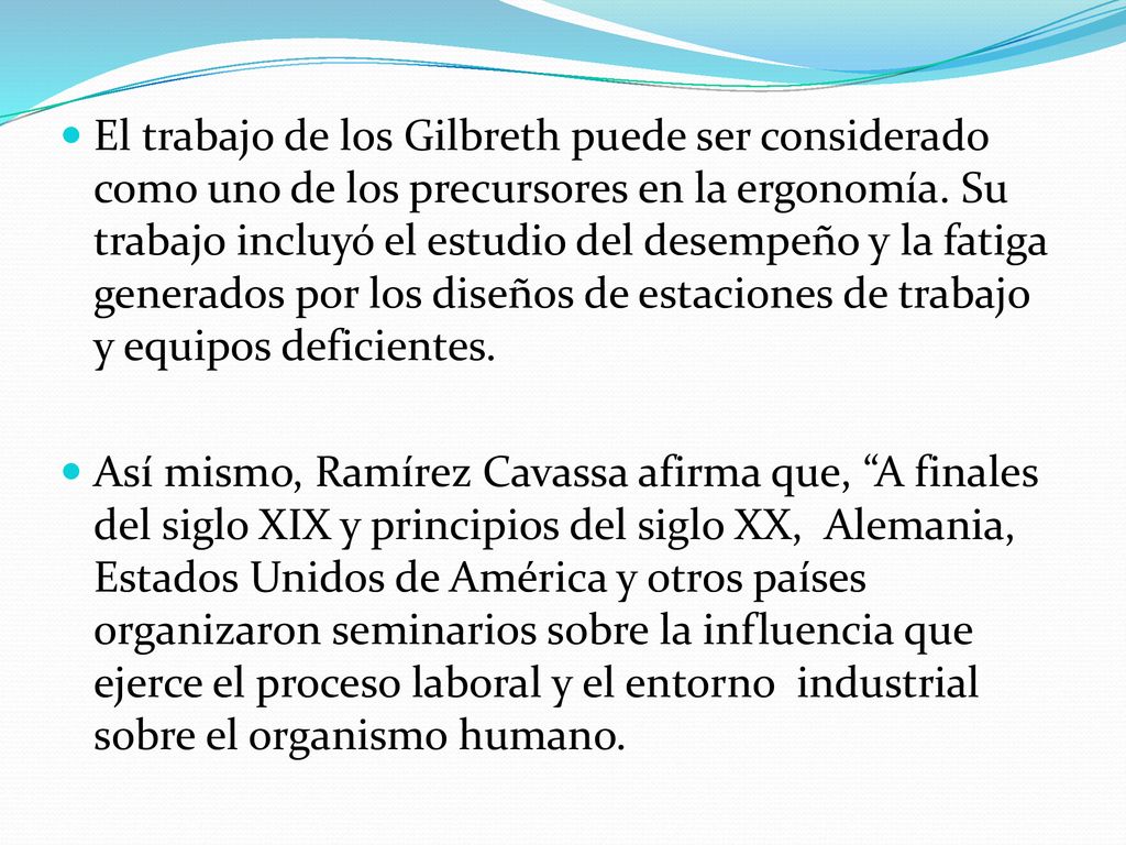 El trabajo de los Gilbreth puede ser considerado como uno de los precursores en la ergonomía. Su trabajo incluyó el estudio del desempeño y la fatiga generados por los diseños de estaciones de trabajo y equipos deficientes.
