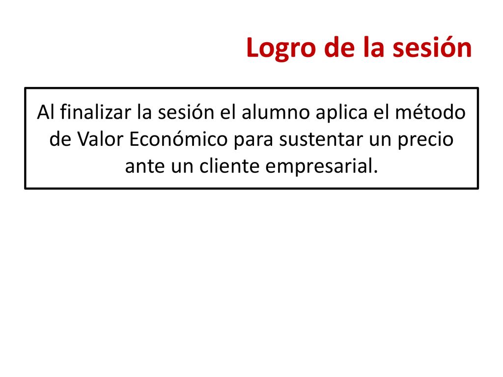 Logro de la sesión Al finalizar la sesión el alumno aplica el método de Valor Económico para sustentar un precio ante un cliente empresarial.