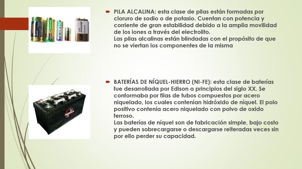 PILA ALCALINA: esta clase de pilas están formadas por cloruro de sodio o de potasio. Cuentan con potencia y corriente de gran estabilidad debido a la amplia movilidad de los iones a través del electrolito. Las pilas alcalinas están blindadas con el propósito de que no se viertan los componentes de la misma