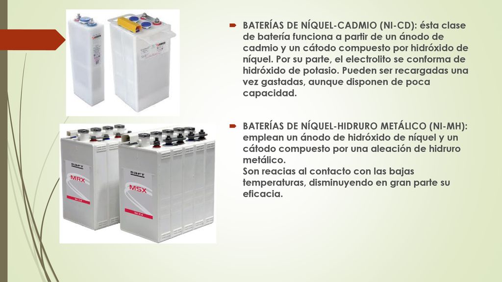 BATERÍAS DE NÍQUEL-CADMIO (NI-CD): ésta clase de batería funciona a partir de un ánodo de cadmio y un cátodo compuesto por hidróxido de níquel. Por su parte, el electrolito se conforma de hidróxido de potasio. Pueden ser recargadas una vez gastadas, aunque disponen de poca capacidad.