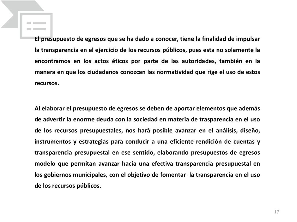 El presupuesto de egresos que se ha dado a conocer, tiene la finalidad de impulsar la transparencia en el ejercicio de los recursos públicos, pues esta no solamente la encontramos en los actos éticos por parte de las autoridades, también en la manera en que los ciudadanos conozcan las normatividad que rige el uso de estos recursos.
