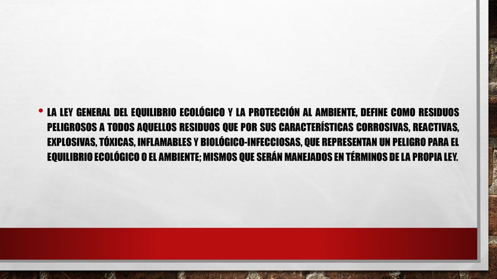 La Ley General del Equilibrio Ecológico y la Protección al Ambiente, define como residuos peligrosos a todos aquellos residuos que por sus características corrosivas, reactivas, explosivas, tóxicas, inflamables y biológico-infecciosas, que representan un peligro para el equilibrio ecológico o el ambiente; mismos que serán manejados en términos de la propia ley.