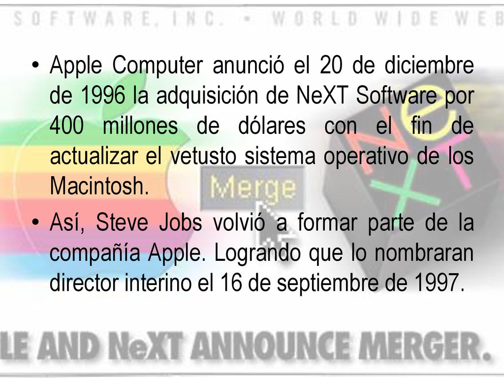 Apple Computer anunció el 20 de diciembre de 1996 la adquisición de NeXT Software por 400 millones de dólares con el fin de actualizar el vetusto sistema operativo de los Macintosh.