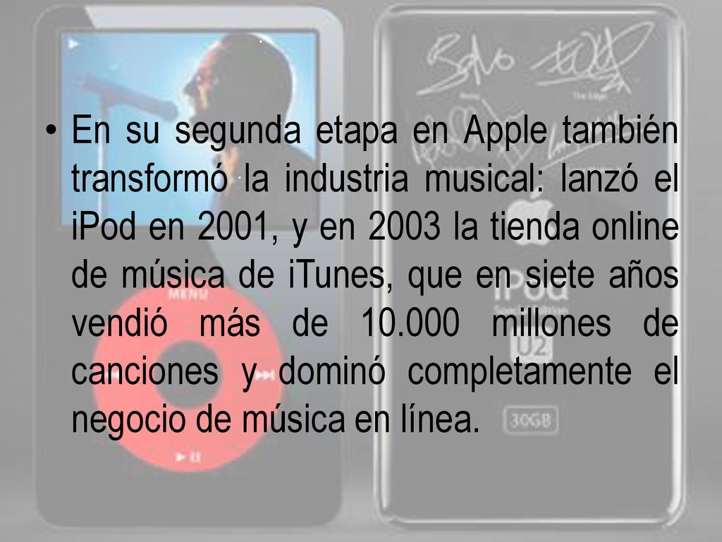 En su segunda etapa en Apple también transformó la industria musical: lanzó el iPod en 2001, y en 2003 la tienda online de música de iTunes, que en siete años vendió más de millones de canciones y dominó completamente el negocio de música en línea.