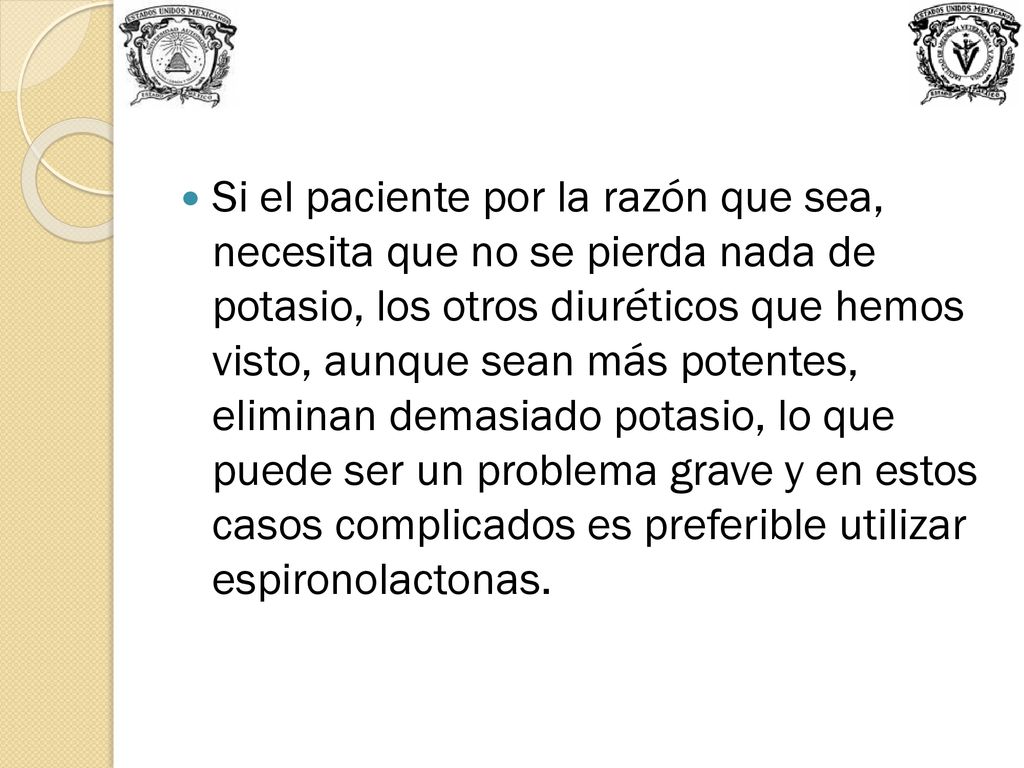 Si el paciente por la razón que sea, necesita que no se pierda nada de potasio, los otros diuréticos que hemos visto, aunque sean más potentes, eliminan demasiado potasio, lo que puede ser un problema grave y en estos casos complicados es preferible utilizar espironolactonas.