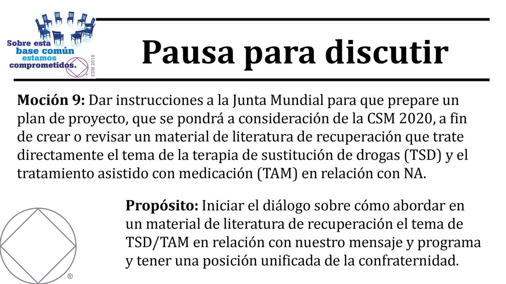 Moción 9: Dar instrucciones a la Junta Mundial para que prepare un plan de proyecto, que se pondrá a consideración de la CSM 2020, a fin de crear o revisar un material de literatura de recuperación que trate directamente el tema de la terapia de sustitución de drogas (TSD) y el tratamiento asistido con medicación (TAM) en relación con NA.