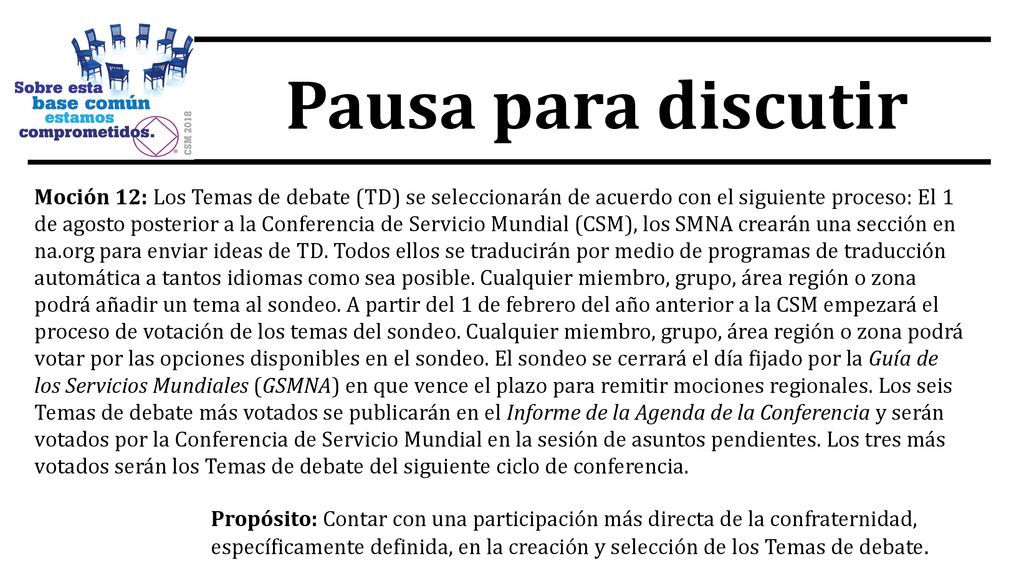 Moción 12: Los Temas de debate (TD) se seleccionarán de acuerdo con el siguiente proceso: El 1 de agosto posterior a la Conferencia de Servicio Mundial (CSM), los SMNA crearán una sección en na.org para enviar ideas de TD. Todos ellos se traducirán por medio de programas de traducción automática a tantos idiomas como sea posible. Cualquier miembro, grupo, área región o zona podrá añadir un tema al sondeo. A partir del 1 de febrero del año anterior a la CSM empezará el proceso de votación de los temas del sondeo. Cualquier miembro, grupo, área región o zona podrá votar por las opciones disponibles en el sondeo. El sondeo se cerrará el día fijado por la Guía de los Servicios Mundiales (GSMNA) en que vence el plazo para remitir mociones regionales. Los seis Temas de debate más votados se publicarán en el Informe de la Agenda de la Conferencia y serán votados por la Conferencia de Servicio Mundial en la sesión de asuntos pendientes. Los tres más votados serán los Temas de debate del siguiente ciclo de conferencia.