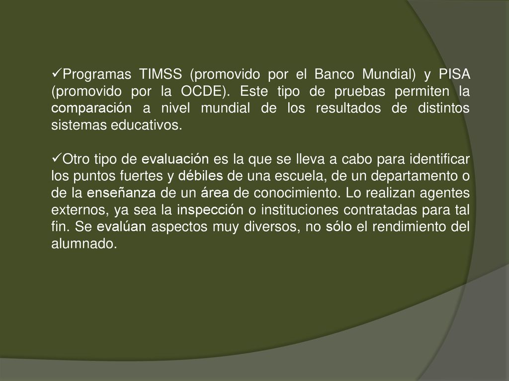 Programas TIMSS (promovido por el Banco Mundial) y PISA (promovido por la OCDE). Este tipo de pruebas permiten la comparación a nivel mundial de los resultados de distintos sistemas educativos.