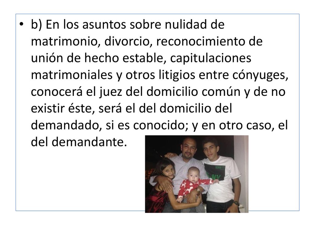 b) En los asuntos sobre nulidad de matrimonio, divorcio, reconocimiento de unión de hecho estable, capitulaciones matrimoniales y otros litigios entre cónyuges, conocerá el juez del domicilio común y de no existir éste, será el del domicilio del demandado, si es conocido; y en otro caso, el del demandante.