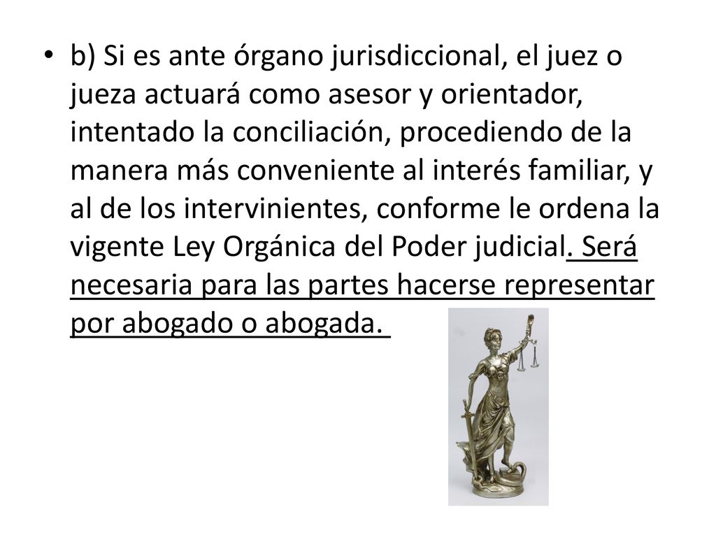 b) Si es ante órgano jurisdiccional, el juez o jueza actuará como asesor y orientador, intentado la conciliación, procediendo de la manera más conveniente al interés familiar, y al de los intervinientes, conforme le ordena la vigente Ley Orgánica del Poder judicial.