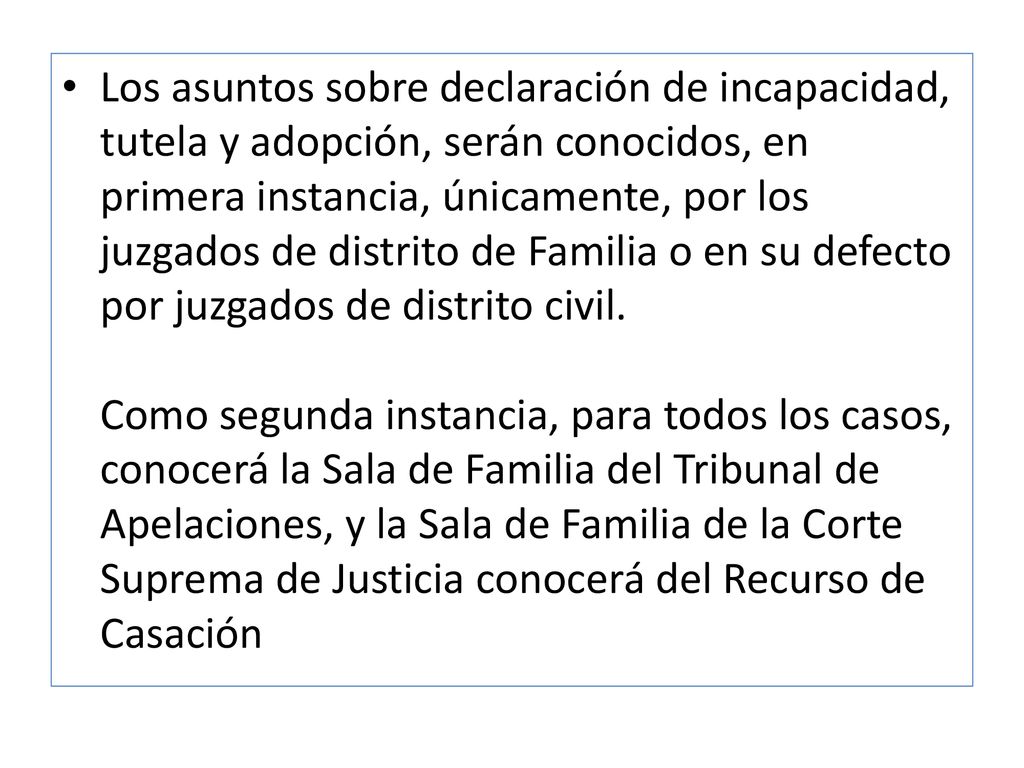 Los asuntos sobre declaración de incapacidad, tutela y adopción, serán conocidos, en primera instancia, únicamente, por los juzgados de distrito de Familia o en su defecto por juzgados de distrito civil.