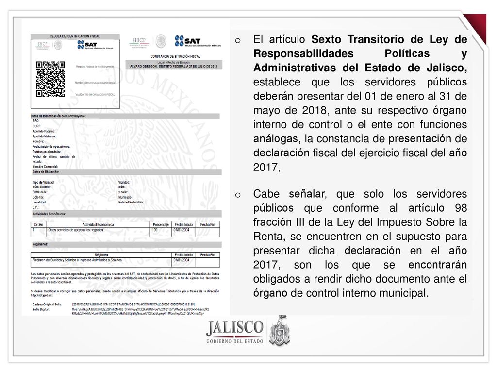 El artículo Sexto Transitorio de Ley de Responsabilidades Políticas y Administrativas del Estado de Jalisco, establece que los servidores públicos deberán presentar del 01 de enero al 31 de mayo de 2018, ante su respectivo órgano interno de control o el ente con funciones análogas, la constancia de presentación de declaración fiscal del ejercicio fiscal del año 2017,