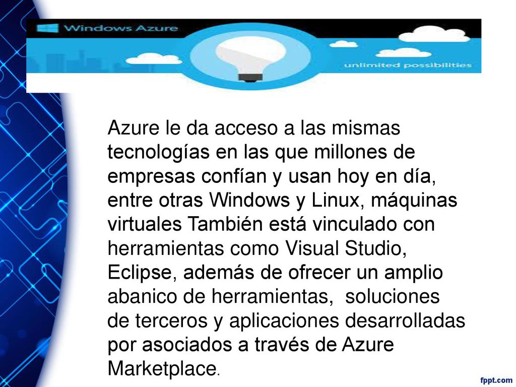 Azure le da acceso a las mismas tecnologías en las que millones de empresas confían y usan hoy en día, entre otras Windows y Linux, máquinas virtuales También está vinculado con herramientas como Visual Studio, Eclipse, además de ofrecer un amplio abanico de herramientas, soluciones de terceros y aplicaciones desarrolladas por asociados a través de Azure Marketplace.